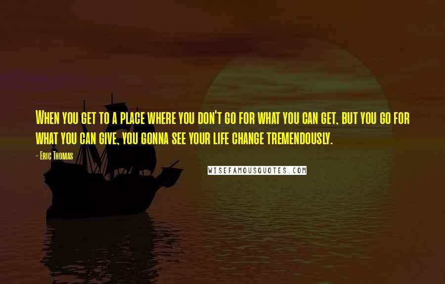 Eric Thomas Quotes: When you get to a place where you don't go for what you can get, but you go for what you can give, you gonna see your life change tremendously.