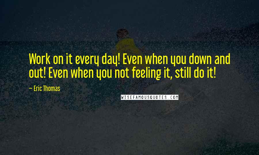 Eric Thomas Quotes: Work on it every day! Even when you down and out! Even when you not feeling it, still do it!