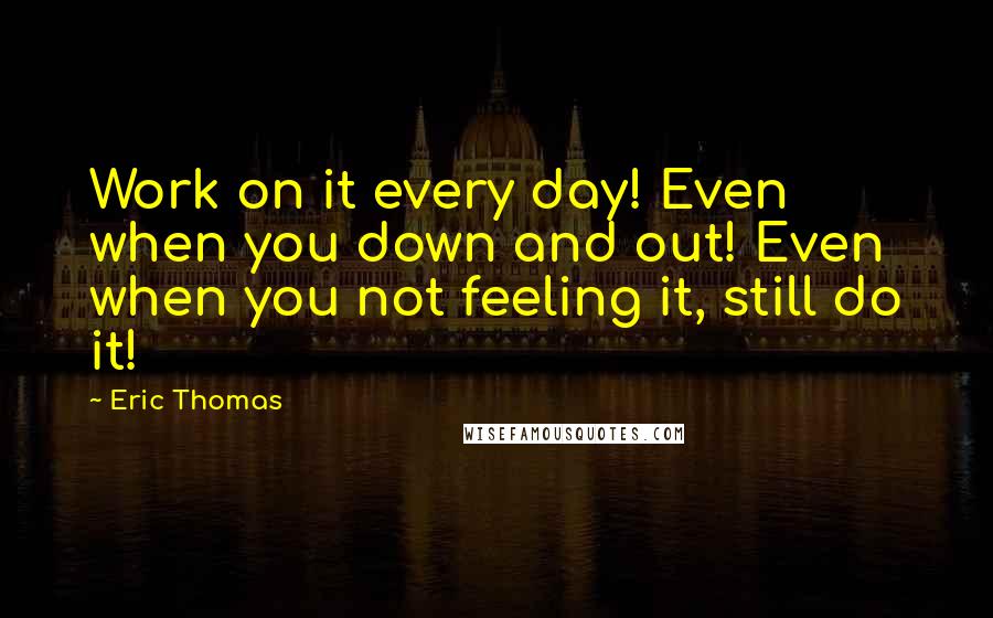 Eric Thomas Quotes: Work on it every day! Even when you down and out! Even when you not feeling it, still do it!