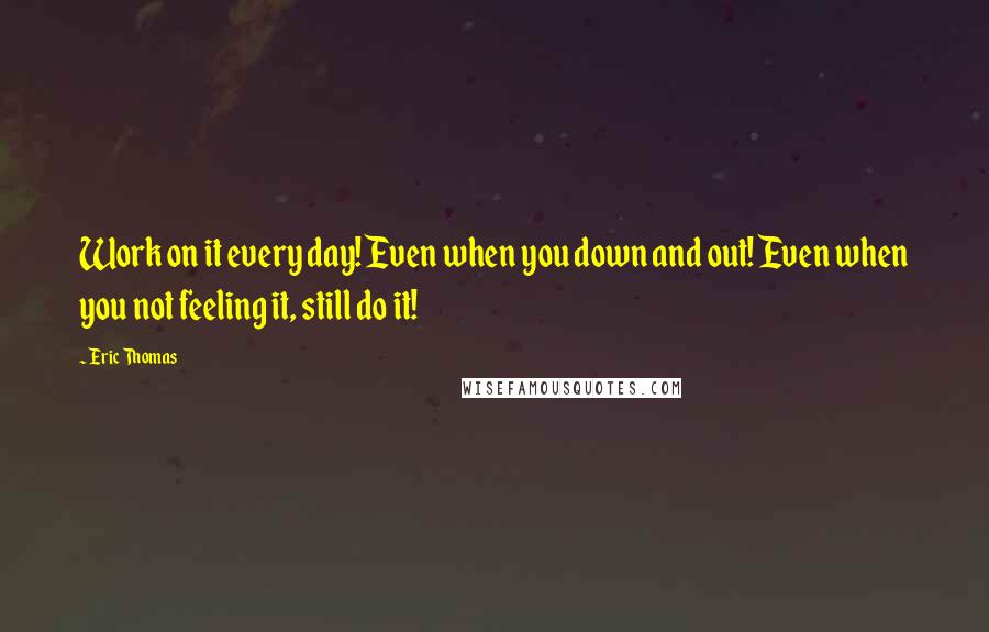 Eric Thomas Quotes: Work on it every day! Even when you down and out! Even when you not feeling it, still do it!