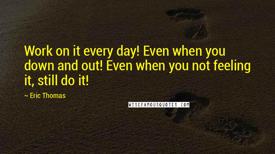 Eric Thomas Quotes: Work on it every day! Even when you down and out! Even when you not feeling it, still do it!