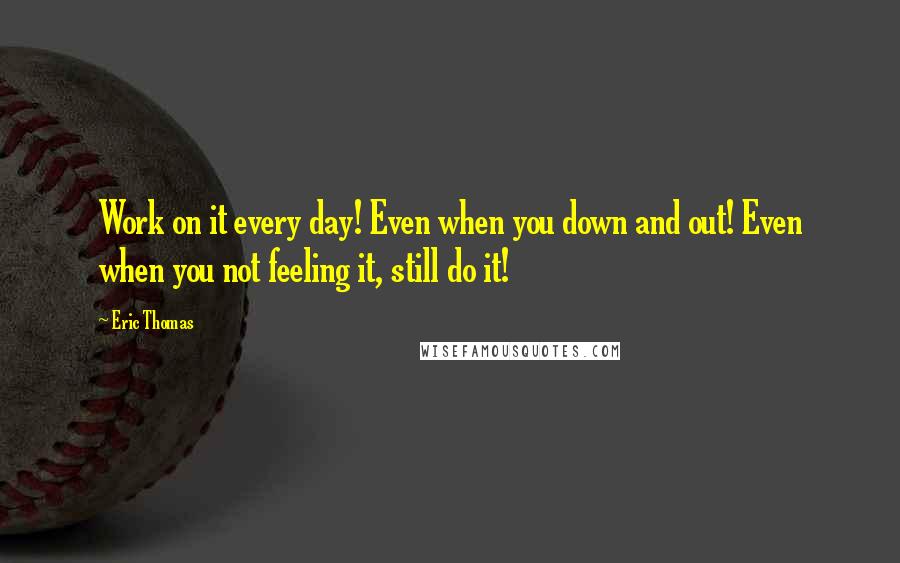 Eric Thomas Quotes: Work on it every day! Even when you down and out! Even when you not feeling it, still do it!