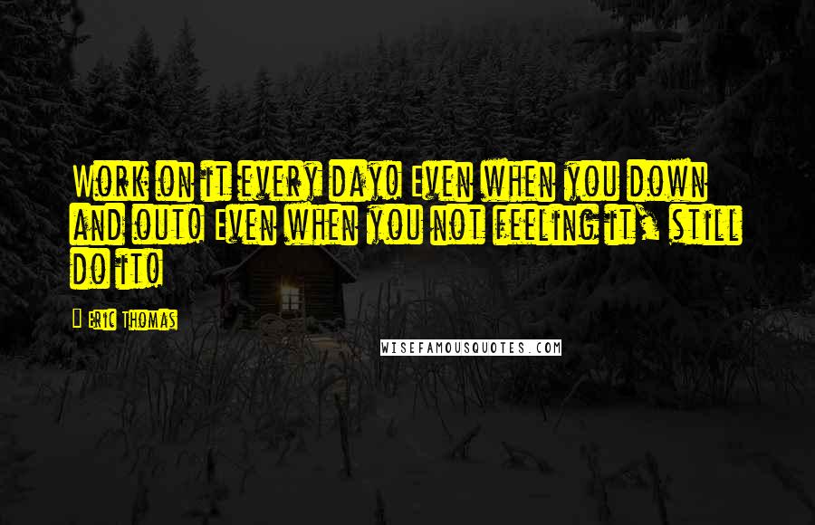 Eric Thomas Quotes: Work on it every day! Even when you down and out! Even when you not feeling it, still do it!