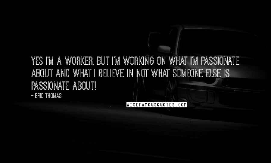 Eric Thomas Quotes: Yes I'm a worker, but I'm working on what I'm passionate about and what I believe in not what someone else is passionate about!