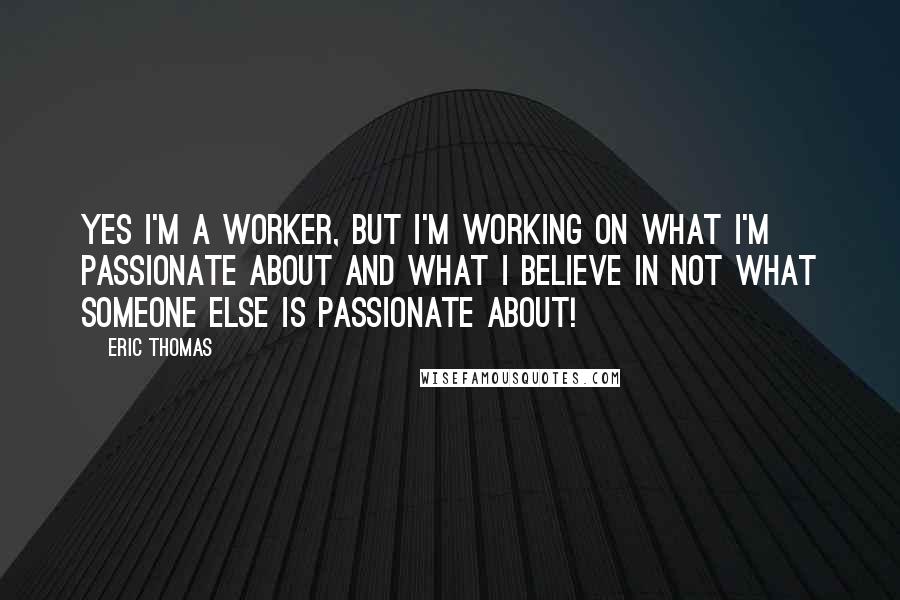 Eric Thomas Quotes: Yes I'm a worker, but I'm working on what I'm passionate about and what I believe in not what someone else is passionate about!