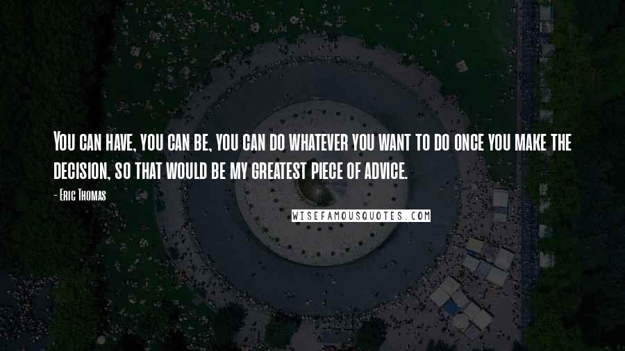 Eric Thomas Quotes: You can have, you can be, you can do whatever you want to do once you make the decision, so that would be my greatest piece of advice.