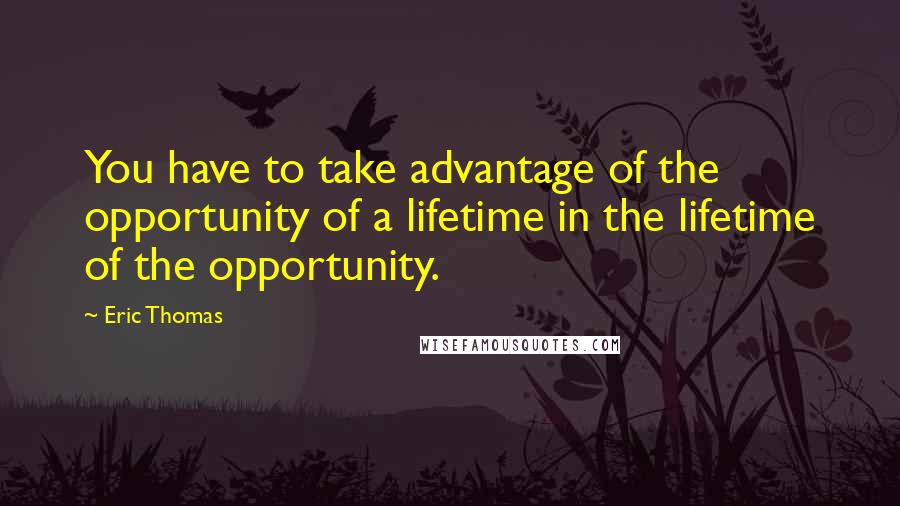 Eric Thomas Quotes: You have to take advantage of the opportunity of a lifetime in the lifetime of the opportunity.