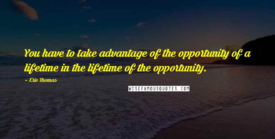 Eric Thomas Quotes: You have to take advantage of the opportunity of a lifetime in the lifetime of the opportunity.