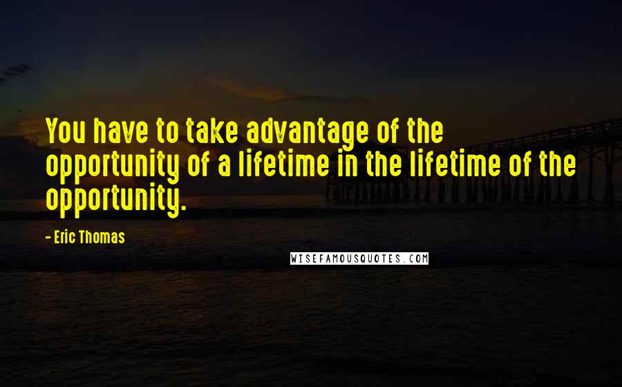 Eric Thomas Quotes: You have to take advantage of the opportunity of a lifetime in the lifetime of the opportunity.