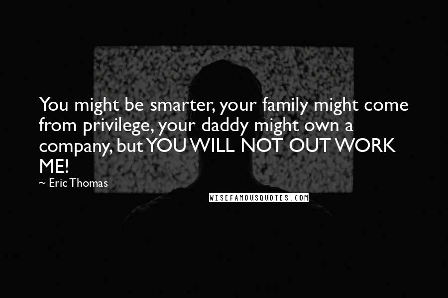 Eric Thomas Quotes: You might be smarter, your family might come from privilege, your daddy might own a company, but YOU WILL NOT OUT WORK ME!