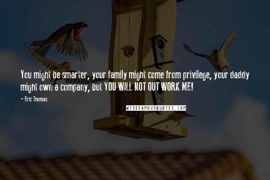 Eric Thomas Quotes: You might be smarter, your family might come from privilege, your daddy might own a company, but YOU WILL NOT OUT WORK ME!