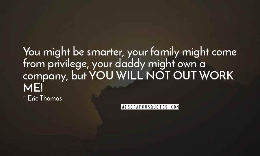 Eric Thomas Quotes: You might be smarter, your family might come from privilege, your daddy might own a company, but YOU WILL NOT OUT WORK ME!