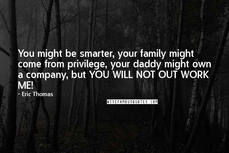 Eric Thomas Quotes: You might be smarter, your family might come from privilege, your daddy might own a company, but YOU WILL NOT OUT WORK ME!