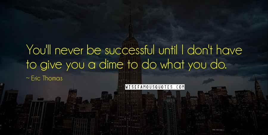 Eric Thomas Quotes: You'll never be successful until I don't have to give you a dime to do what you do.