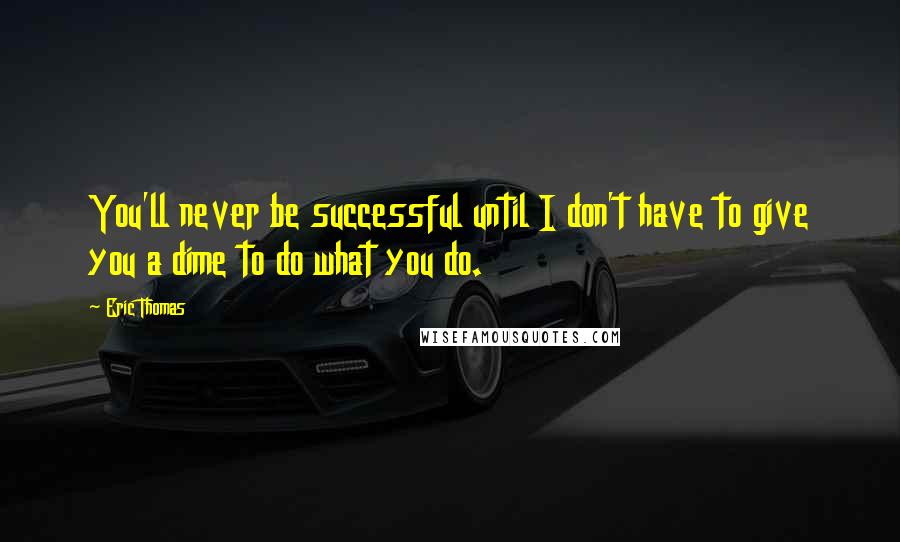 Eric Thomas Quotes: You'll never be successful until I don't have to give you a dime to do what you do.
