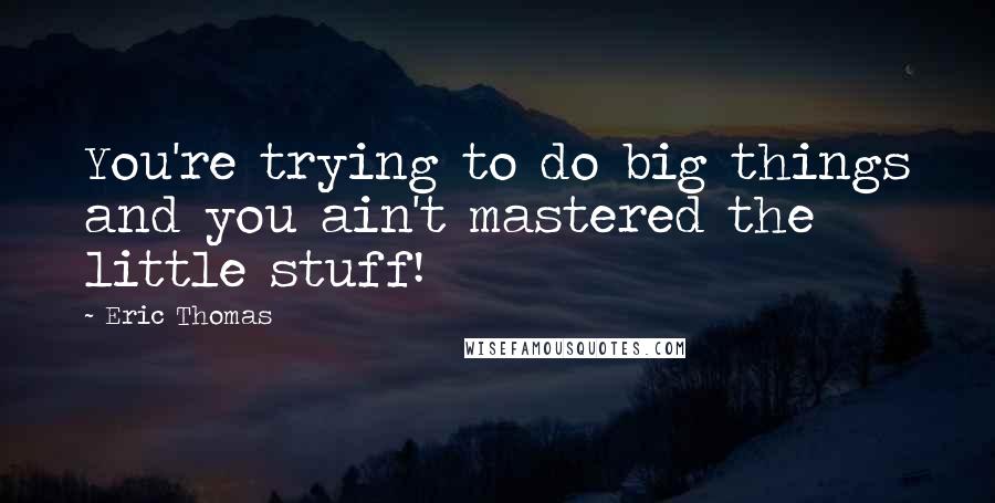 Eric Thomas Quotes: You're trying to do big things and you ain't mastered the little stuff!