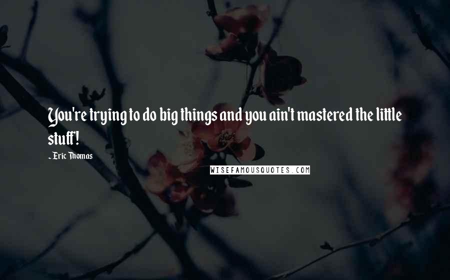 Eric Thomas Quotes: You're trying to do big things and you ain't mastered the little stuff!