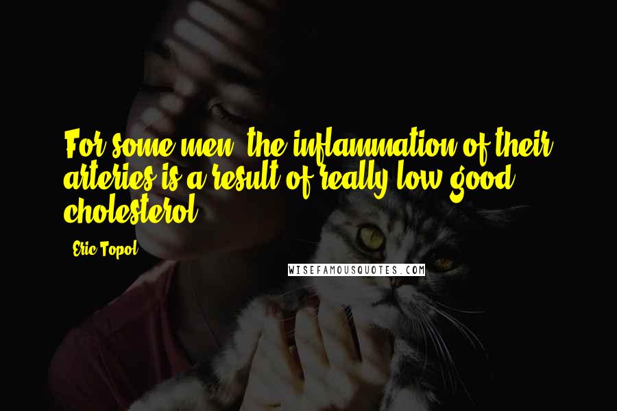 Eric Topol Quotes: For some men, the inflammation of their arteries is a result of really low good cholesterol.