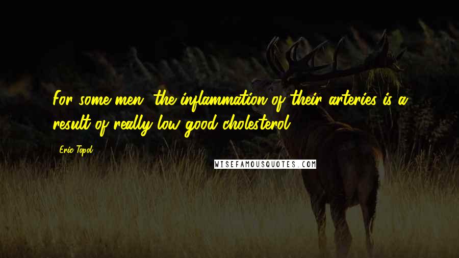 Eric Topol Quotes: For some men, the inflammation of their arteries is a result of really low good cholesterol.