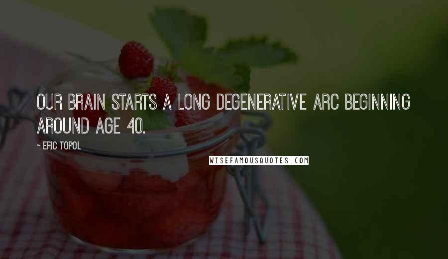 Eric Topol Quotes: Our brain starts a long degenerative arc beginning around age 40.