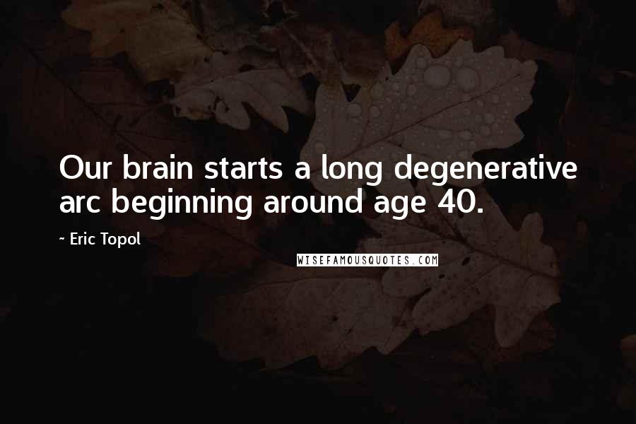 Eric Topol Quotes: Our brain starts a long degenerative arc beginning around age 40.