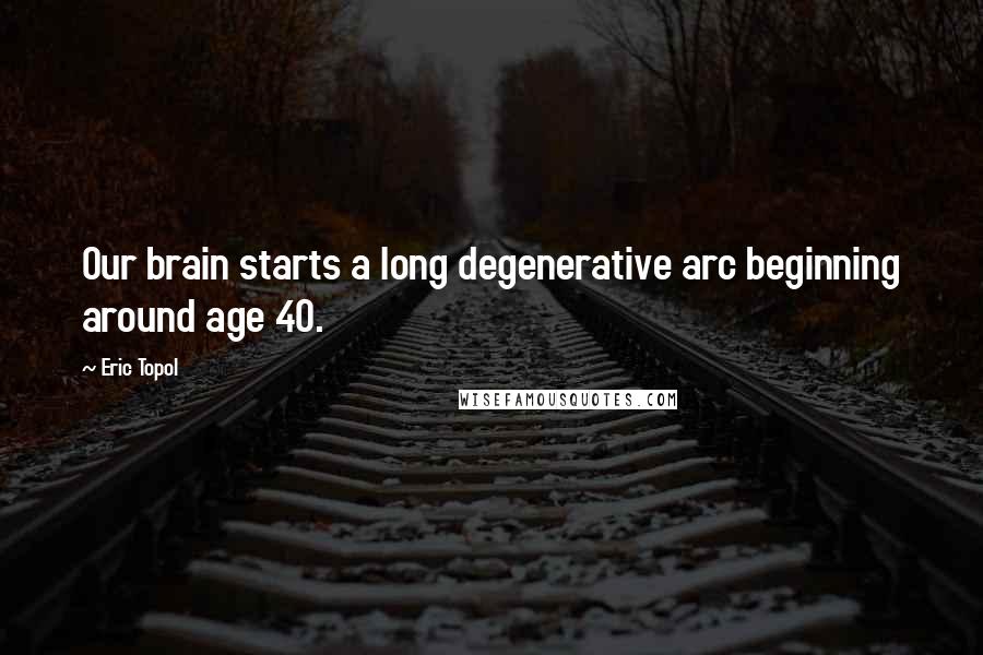 Eric Topol Quotes: Our brain starts a long degenerative arc beginning around age 40.