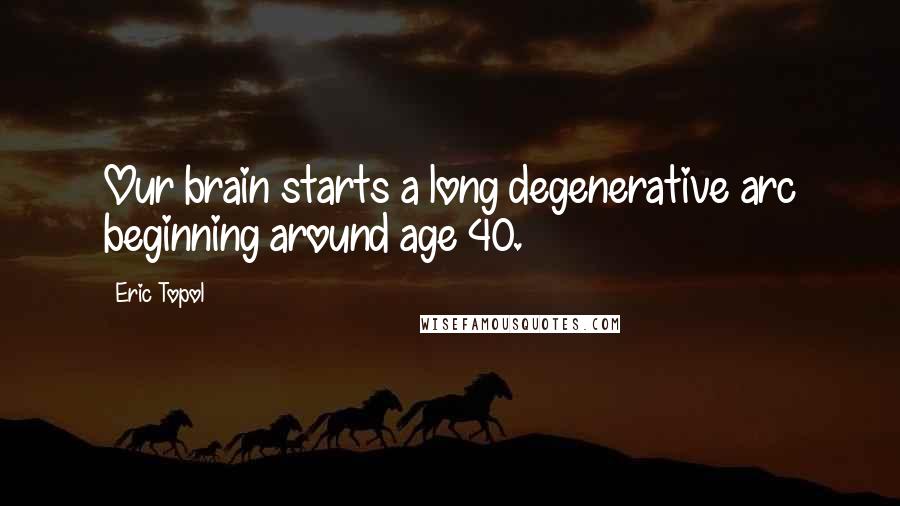 Eric Topol Quotes: Our brain starts a long degenerative arc beginning around age 40.