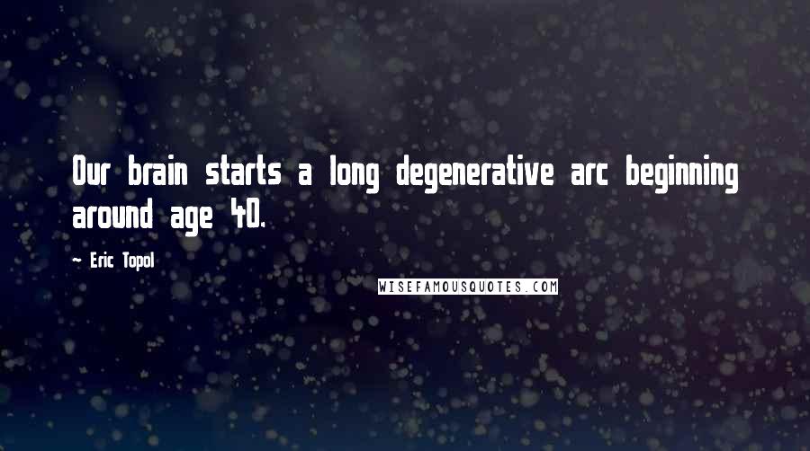 Eric Topol Quotes: Our brain starts a long degenerative arc beginning around age 40.