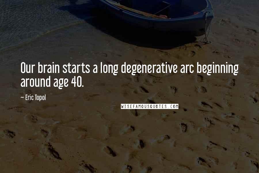 Eric Topol Quotes: Our brain starts a long degenerative arc beginning around age 40.