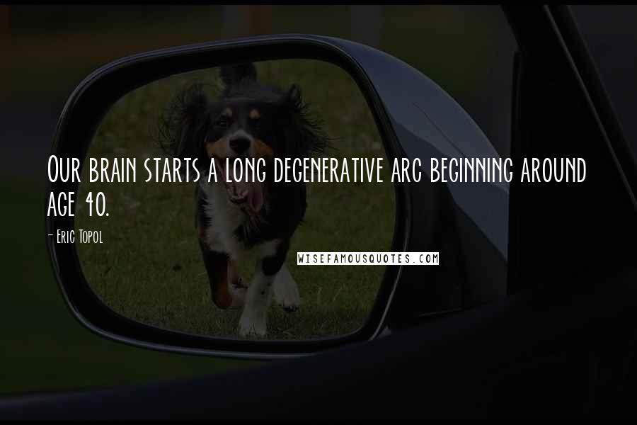 Eric Topol Quotes: Our brain starts a long degenerative arc beginning around age 40.