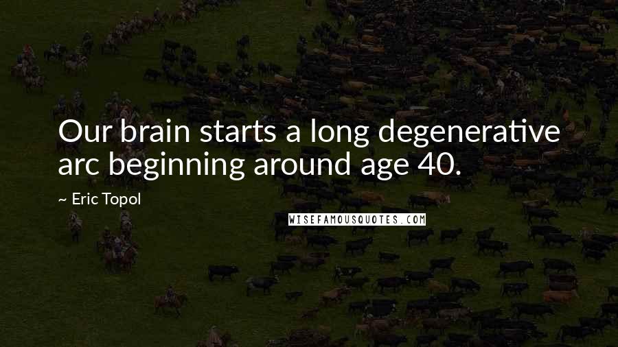 Eric Topol Quotes: Our brain starts a long degenerative arc beginning around age 40.