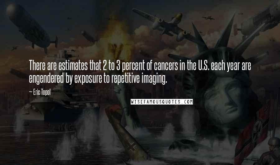 Eric Topol Quotes: There are estimates that 2 to 3 percent of cancers in the U.S. each year are engendered by exposure to repetitive imaging.