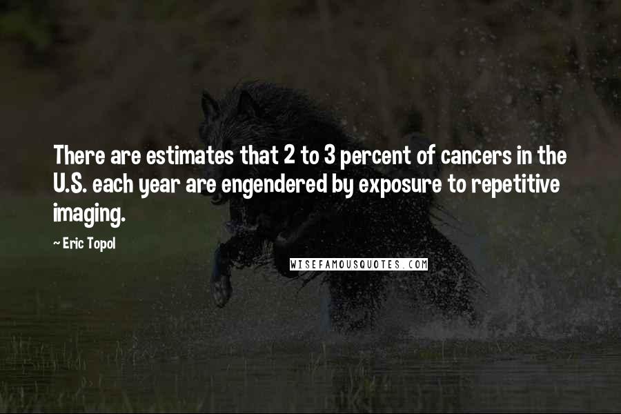 Eric Topol Quotes: There are estimates that 2 to 3 percent of cancers in the U.S. each year are engendered by exposure to repetitive imaging.