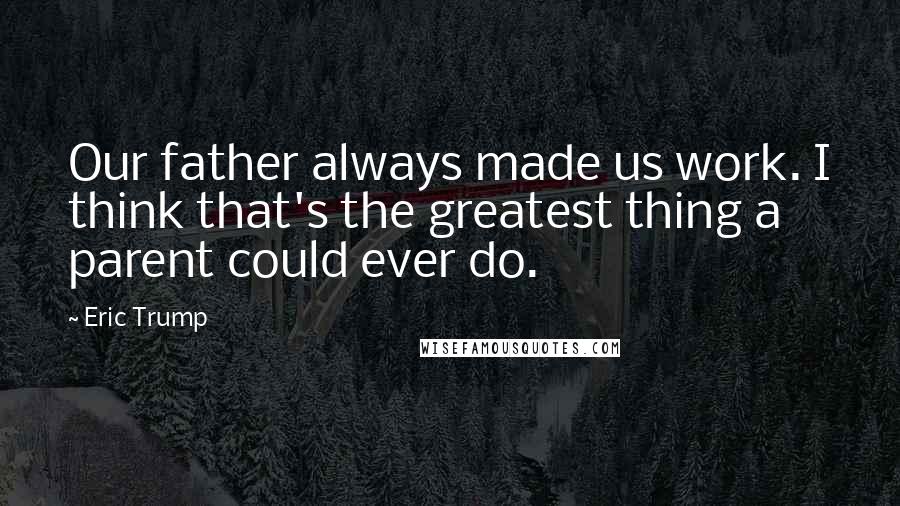 Eric Trump Quotes: Our father always made us work. I think that's the greatest thing a parent could ever do.