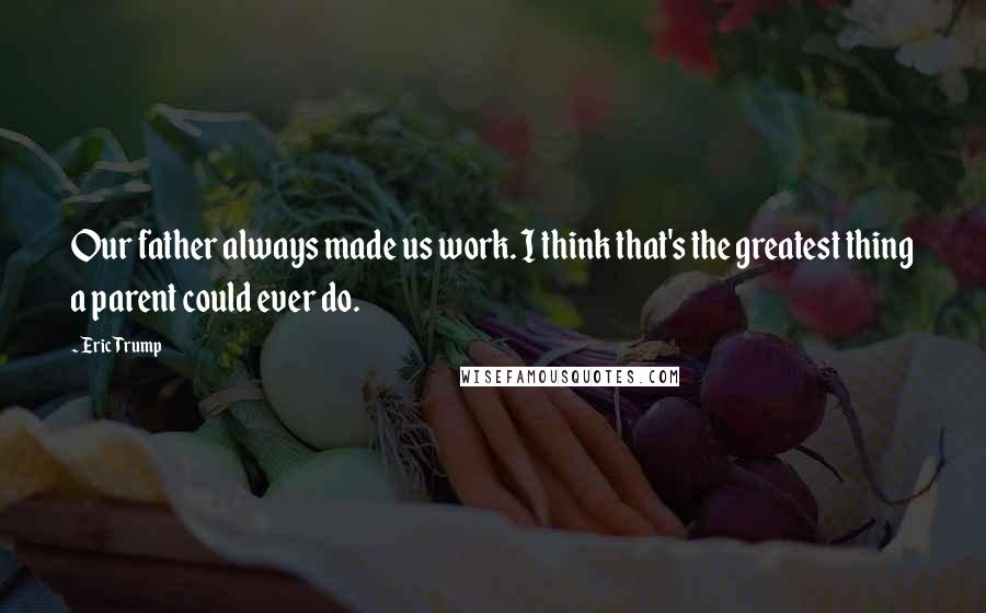 Eric Trump Quotes: Our father always made us work. I think that's the greatest thing a parent could ever do.