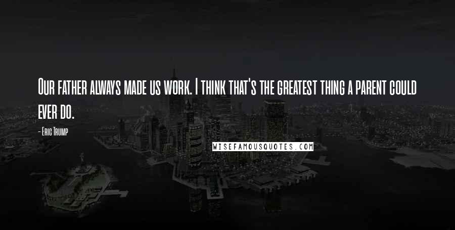Eric Trump Quotes: Our father always made us work. I think that's the greatest thing a parent could ever do.