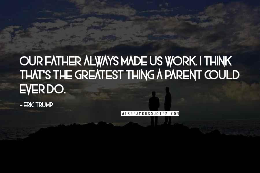 Eric Trump Quotes: Our father always made us work. I think that's the greatest thing a parent could ever do.