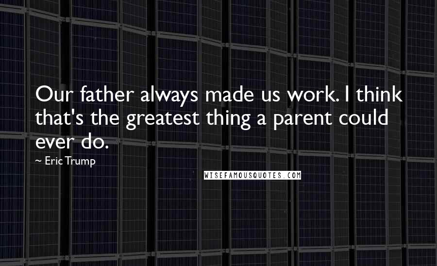 Eric Trump Quotes: Our father always made us work. I think that's the greatest thing a parent could ever do.