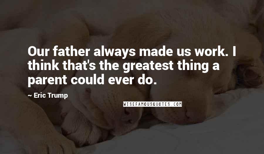 Eric Trump Quotes: Our father always made us work. I think that's the greatest thing a parent could ever do.