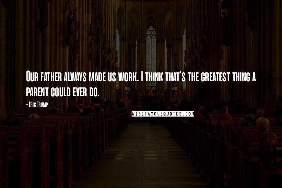 Eric Trump Quotes: Our father always made us work. I think that's the greatest thing a parent could ever do.