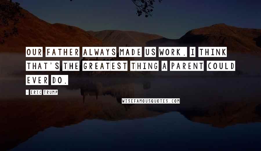 Eric Trump Quotes: Our father always made us work. I think that's the greatest thing a parent could ever do.