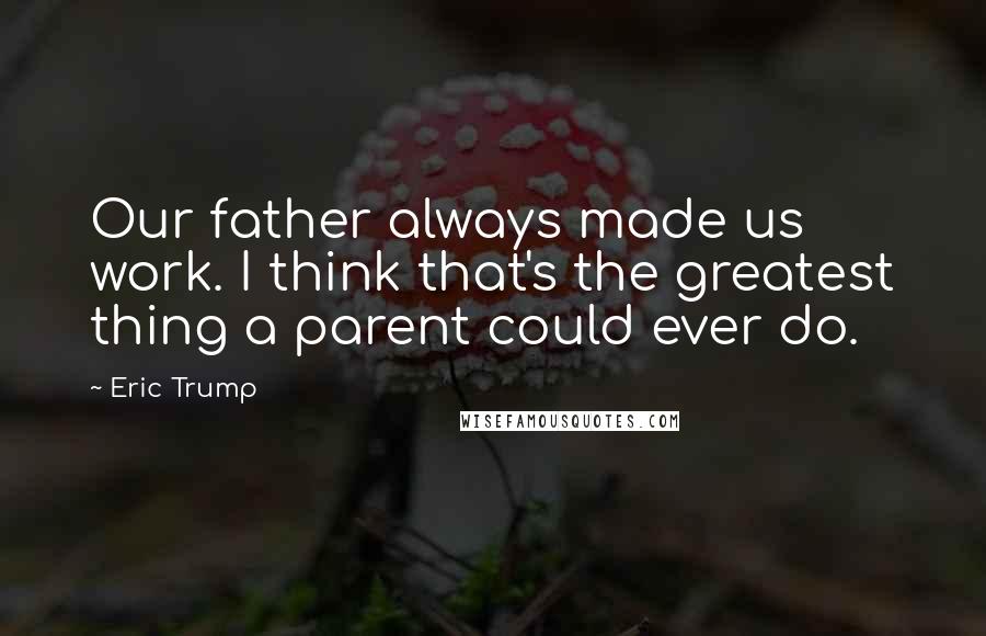 Eric Trump Quotes: Our father always made us work. I think that's the greatest thing a parent could ever do.