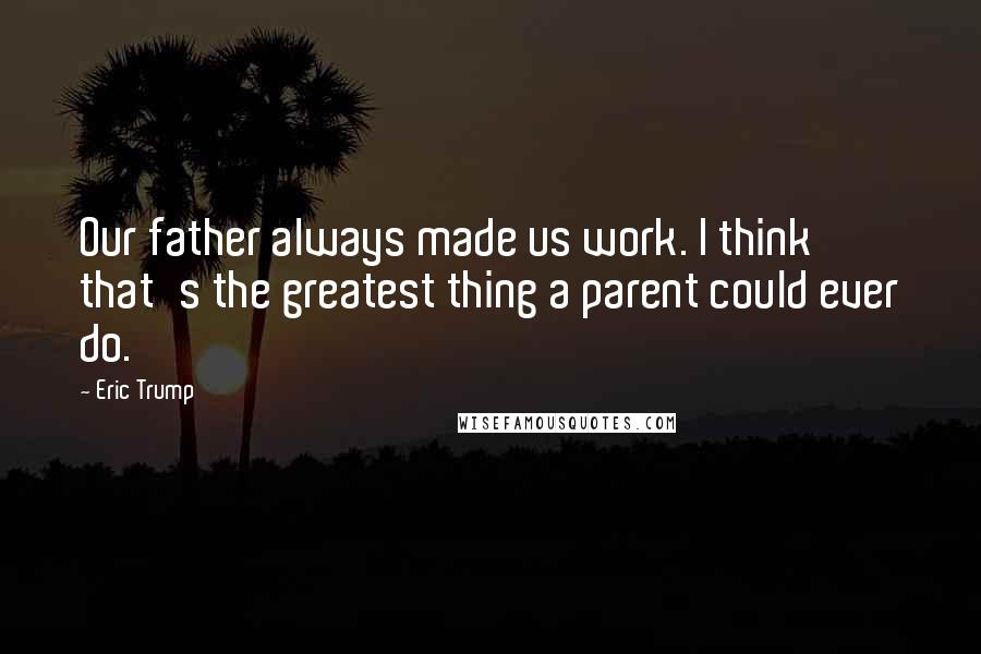 Eric Trump Quotes: Our father always made us work. I think that's the greatest thing a parent could ever do.