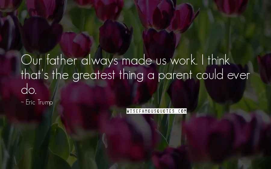 Eric Trump Quotes: Our father always made us work. I think that's the greatest thing a parent could ever do.