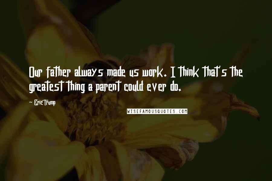 Eric Trump Quotes: Our father always made us work. I think that's the greatest thing a parent could ever do.