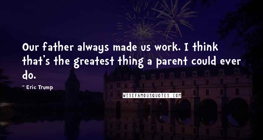 Eric Trump Quotes: Our father always made us work. I think that's the greatest thing a parent could ever do.