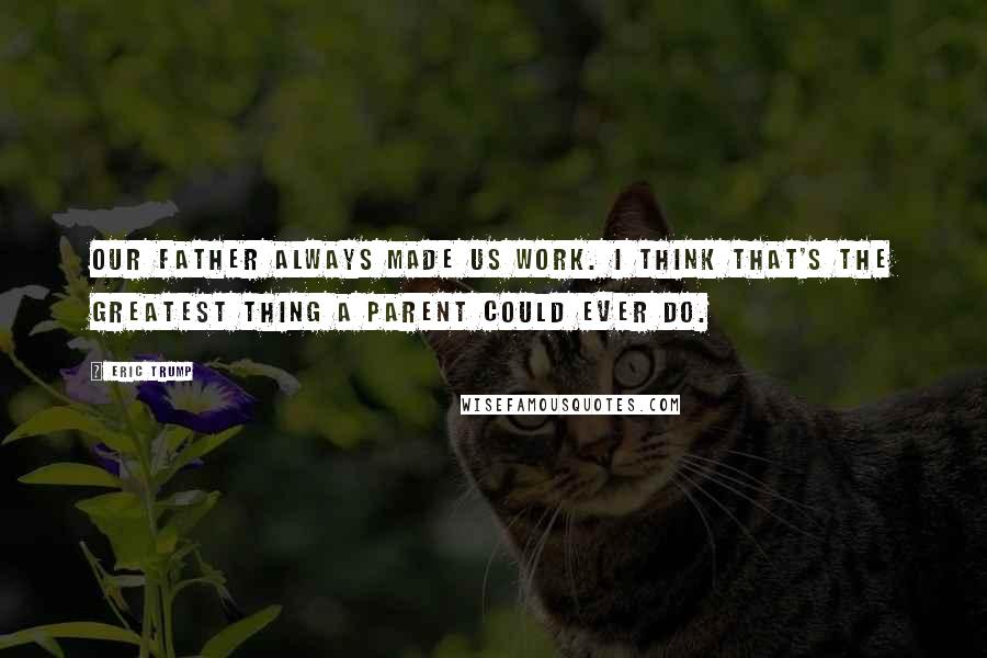 Eric Trump Quotes: Our father always made us work. I think that's the greatest thing a parent could ever do.