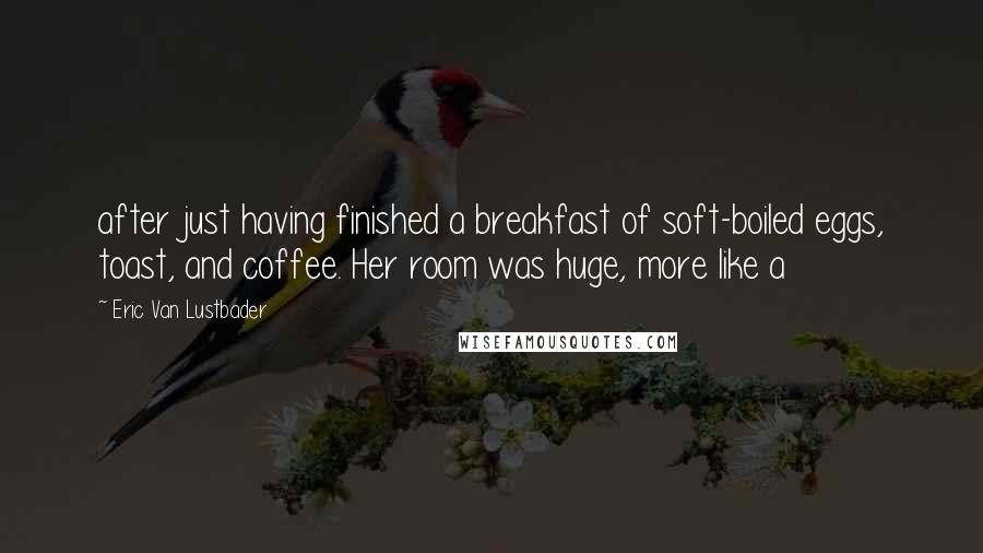 Eric Van Lustbader Quotes: after just having finished a breakfast of soft-boiled eggs, toast, and coffee. Her room was huge, more like a