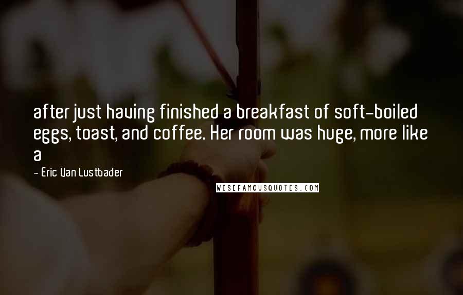 Eric Van Lustbader Quotes: after just having finished a breakfast of soft-boiled eggs, toast, and coffee. Her room was huge, more like a
