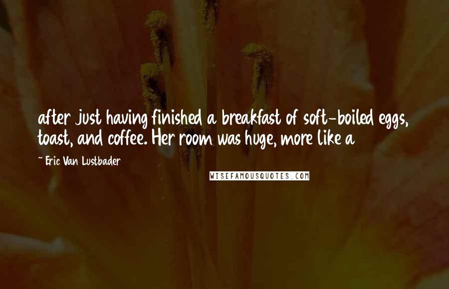 Eric Van Lustbader Quotes: after just having finished a breakfast of soft-boiled eggs, toast, and coffee. Her room was huge, more like a